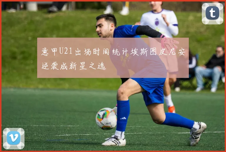 意甲U21出场时间统计埃斯图皮尼安逆袭成新星之选